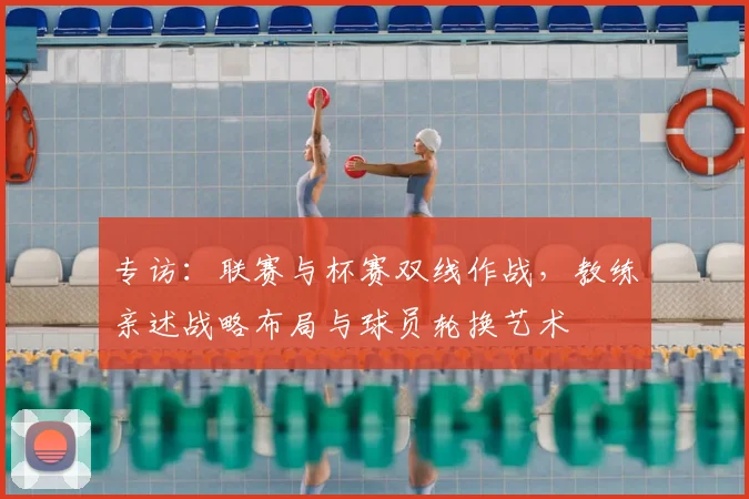 专访：联赛与杯赛双线作战，教练亲述战略布局与球员轮换艺术