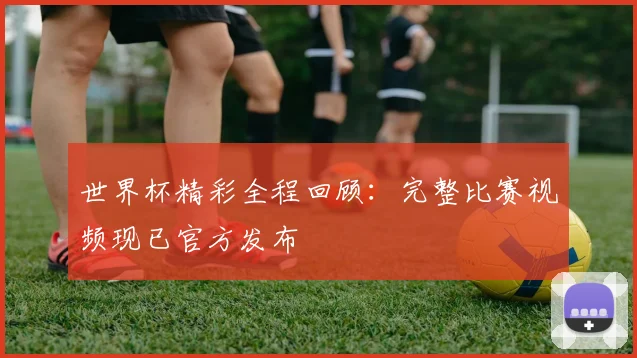 世界杯精彩全程回顾：完整比赛视频现已官方发布