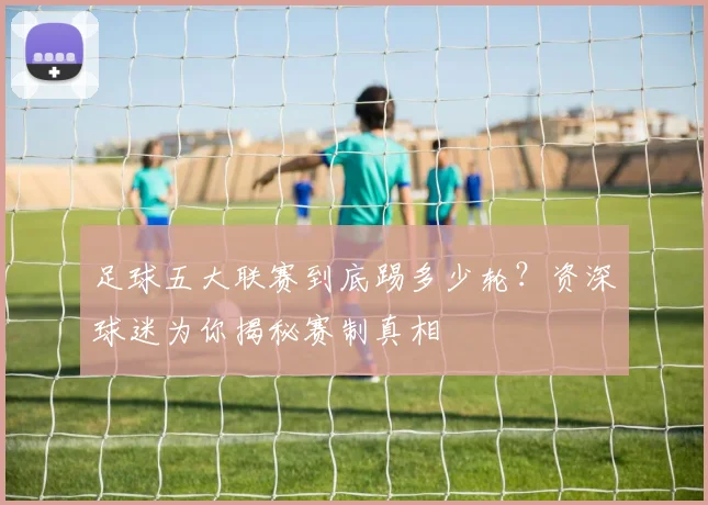 足球五大联赛到底踢多少轮？资深球迷为你揭秘赛制真相