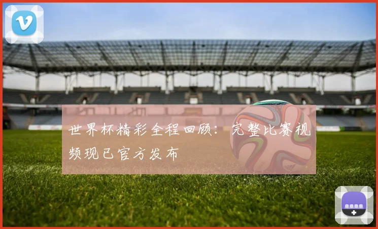 世界杯精彩全程回顾：完整比赛视频现已官方发布