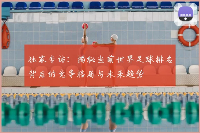 独家专访：揭秘当前世界足球排名背后的竞争格局与未来趋势
