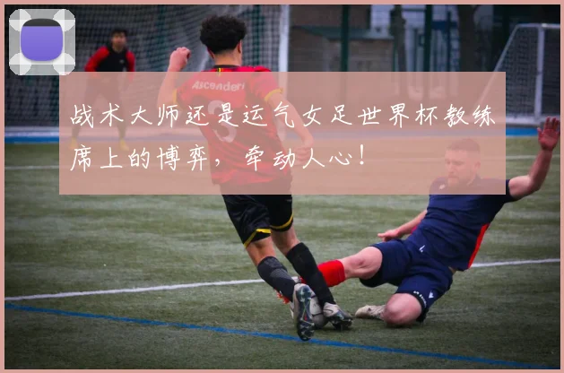 战术大师还是运气女足世界杯教练席上的博弈，牵动人心！