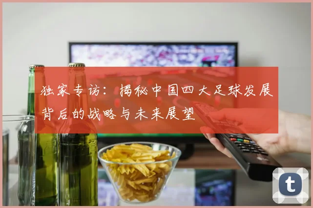 独家专访:揭秘中国四大足球发展背后的战略与未来展望