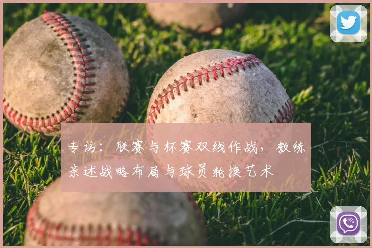 专访：联赛与杯赛双线作战，教练亲述战略布局与球员轮换艺术