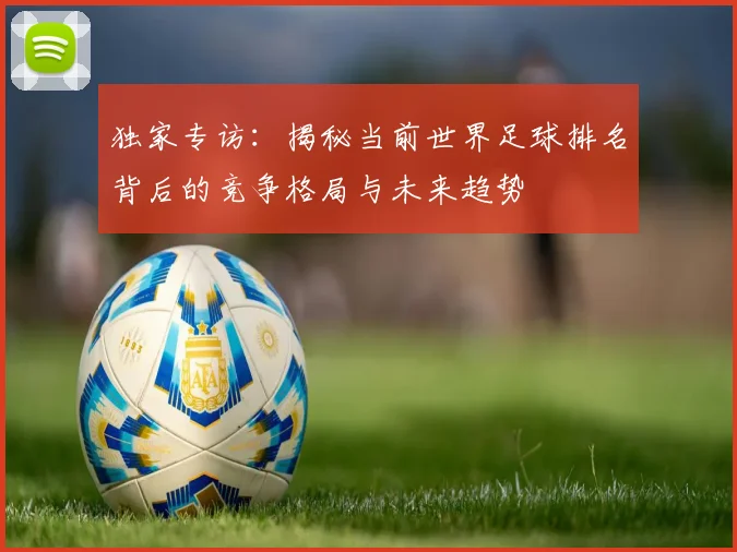 独家专访：揭秘当前世界足球排名背后的竞争格局与未来趋势
