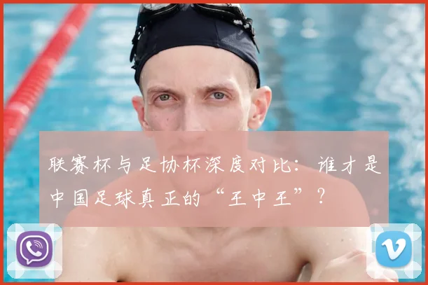 联赛杯与足协杯深度对比：谁才是中国足球真正的“王中王”？